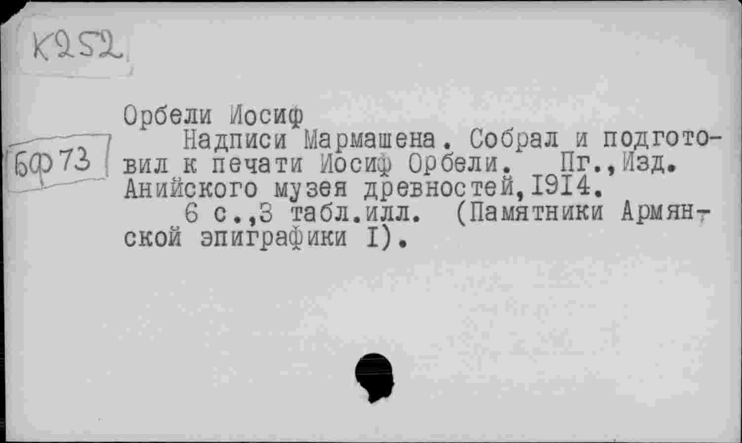 ﻿
Орбели Иосиф
Надписи Мармашена. Собрал и подготовил к печати Иосиф Орбели. Пг.,Изд. Анийского музея древностей, 1914.
6 с.,3 табл.илл. (Памятники Армянской эпиграфики I).